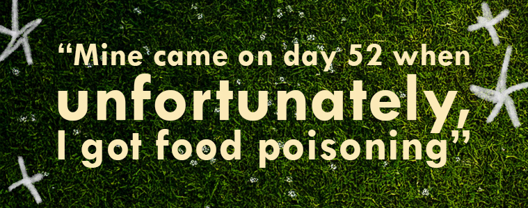 Quote: “Mine came on day 52 when unfortunately, I got food poisoning”