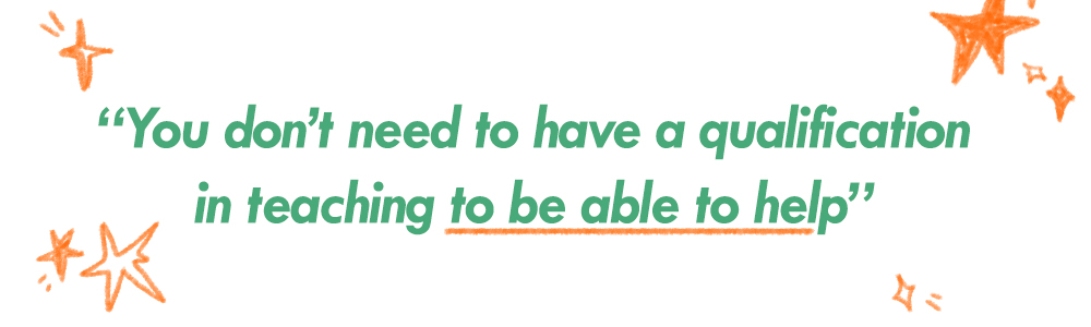A quote of Fiona saying “You don’t need to have a qualification in teaching to be able to help”
