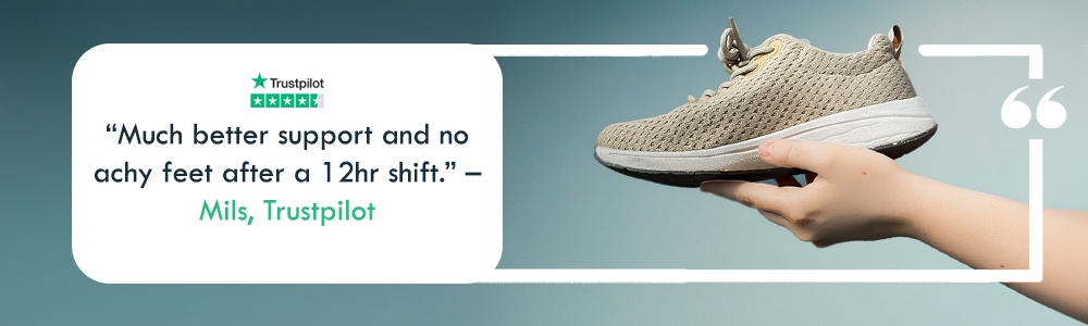  "Much better support and no achy feet after a 12hr shift." &ndash; Mils, Trustpilot